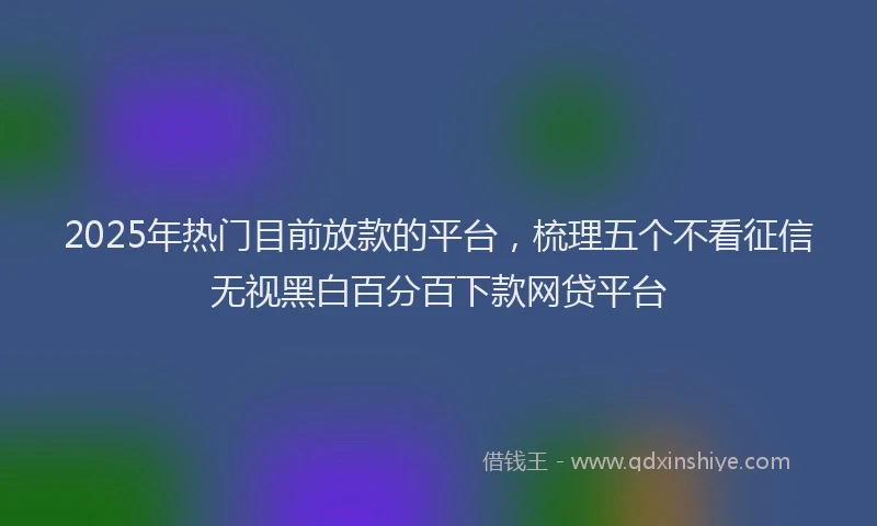 2025年热门目前放款的平台，梳理五个不看征信无视黑白百分百下款网贷平台
