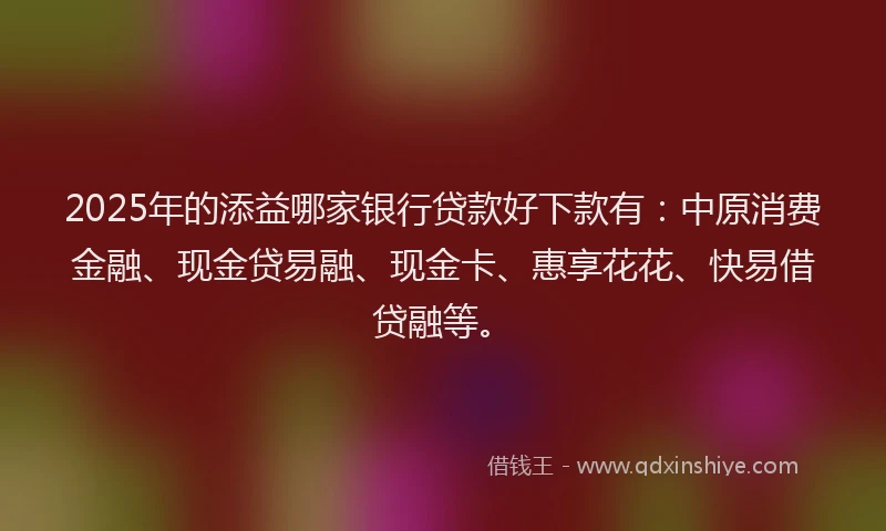 2025年的添益哪家银行贷款好下款有：中原消费金融、现金贷易融、现金卡、惠享花花、快易借贷融等。