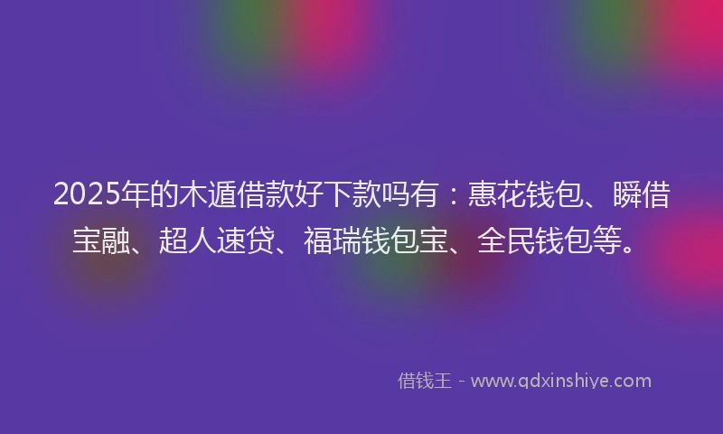2025年的木遁借款好下款吗有：惠花钱包、瞬借宝融、超人速贷、福瑞钱包宝、全民钱包等。