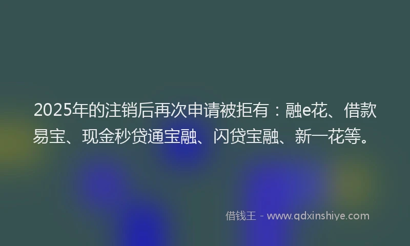 2025年的注销后再次申请被拒有：融e花、借款易宝、现金秒贷通宝融、闪贷宝融、新一花等。