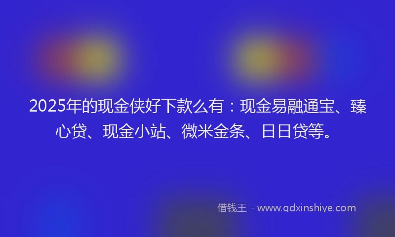 2025年的现金侠好下款么有：现金易融通宝、臻心贷、现金小站、微米金条、日日贷等。
