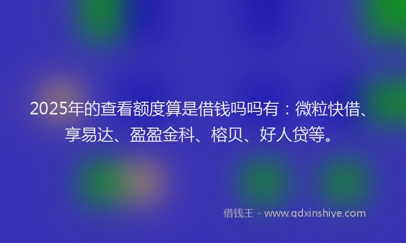 2025年的查看额度算是借钱吗吗有：微粒快借、享易达、盈盈金科、榕贝、好人贷等。