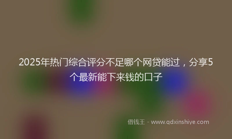 2025年热门综合评分不足哪个网贷能过，分享5个最新能下来钱的口子