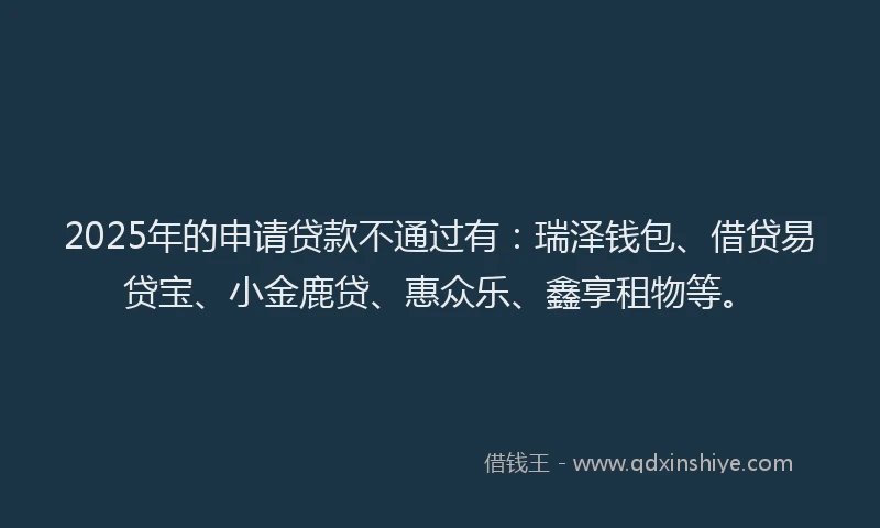 2025年的申请贷款不通过有：瑞泽钱包、借贷易贷宝、小金鹿贷、惠众乐、鑫享租物等。