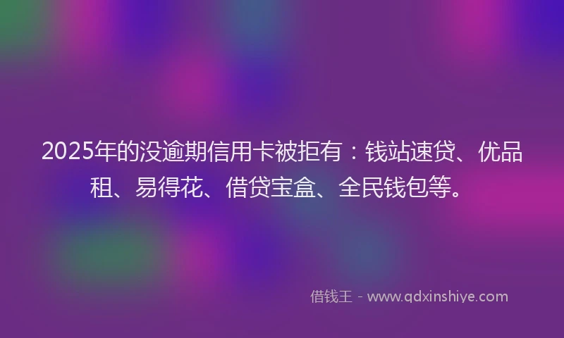 2025年的没逾期信用卡被拒有：钱站速贷、优品租、易得花、借贷宝盒、全民钱包等。