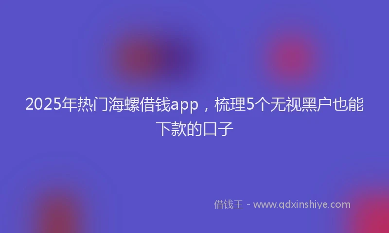 2025年热门海螺借钱app，梳理5个无视黑户也能下款的口子