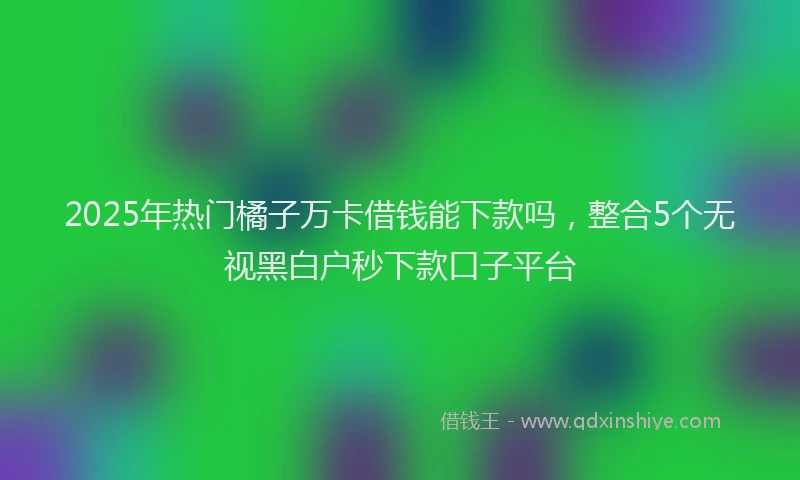 2025年热门橘子万卡借钱能下款吗，整合5个无视黑白户秒下款口子平台