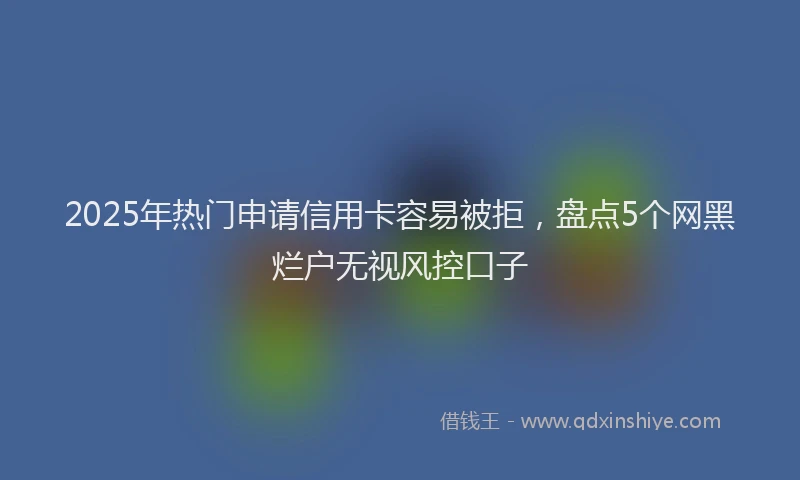 2025年热门申请信用卡容易被拒，盘点5个网黑烂户无视风控口子