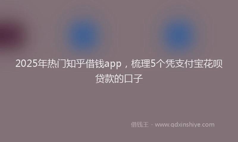 2025年热门知乎借钱app，梳理5个凭支付宝花呗贷款的口子
