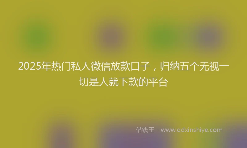 2025年热门私人微信放款口子，归纳五个无视一切是人就下款的平台