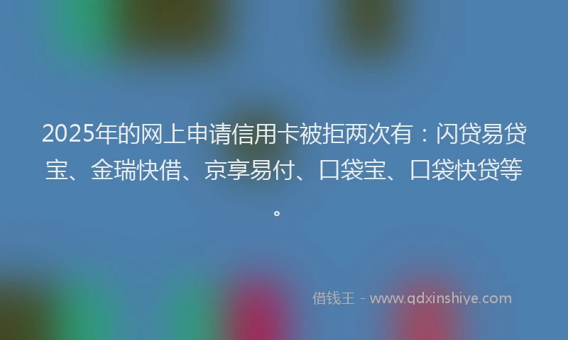 2025年的网上申请信用卡被拒两次有：闪贷易贷宝、金瑞快借、京享易付、口袋宝、口袋快贷等。
