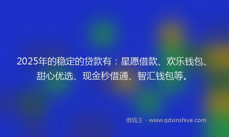 2025年的稳定的贷款有：星愿借款、欢乐钱包、甜心优选、现金秒借通、智汇钱包等。