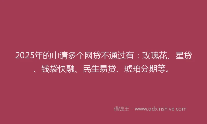 2025年的申请多个网贷不通过有：玫瑰花、星贷、钱袋快融、民生易贷、琥珀分期等。