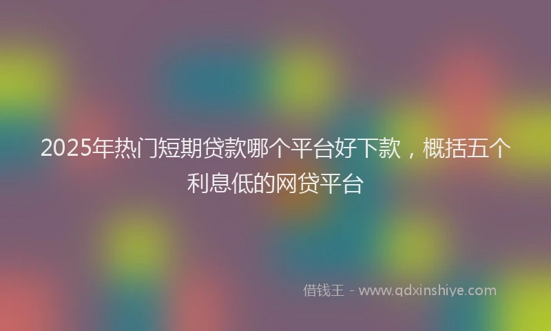 2025年热门短期贷款哪个平台好下款，概括五个利息低的网贷平台
