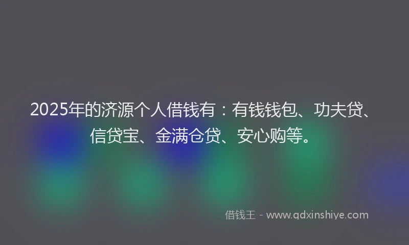 2025年的济源个人借钱有：有钱钱包、功夫贷、信贷宝、金满仓贷、安心购等。