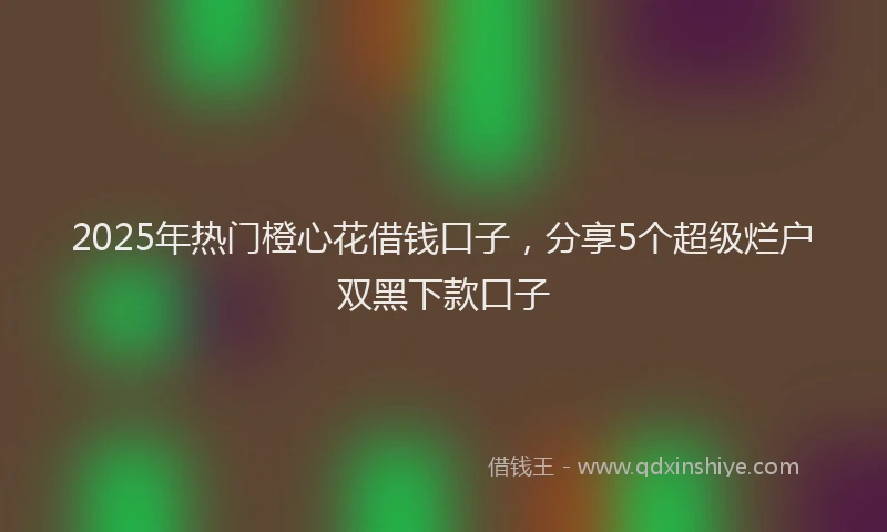 2025年热门橙心花借钱口子，分享5个超级烂户双黑下款口子