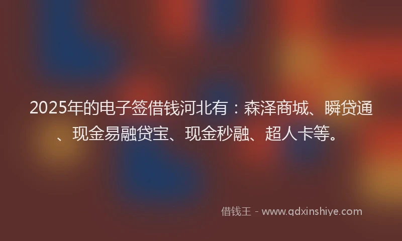 2025年的电子签借钱河北有：森泽商城、瞬贷通、现金易融贷宝、现金秒融、超人卡等。