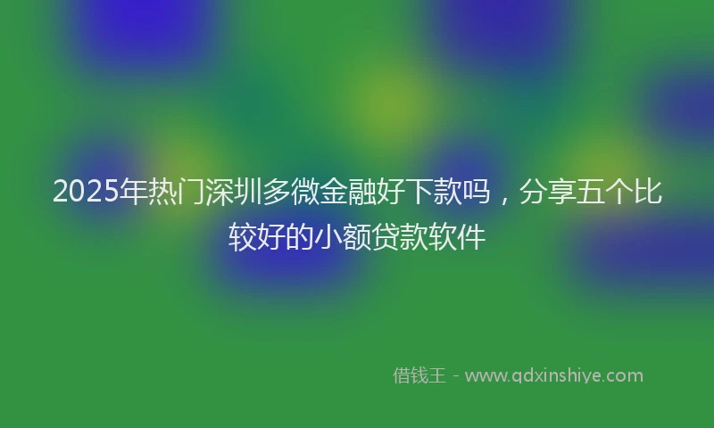2025年热门深圳多微金融好下款吗，分享五个比较好的小额贷款软件