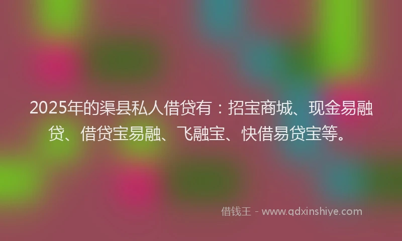 2025年的渠县私人借贷有：招宝商城、现金易融贷、借贷宝易融、飞融宝、快借易贷宝等。