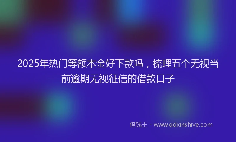 2025年热门等额本金好下款吗，梳理五个无视当前逾期无视征信的借款口子