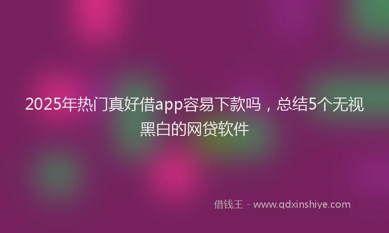 2025年热门真好借app容易下款吗，总结5个无视黑白的网贷软件