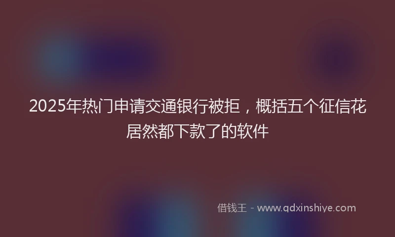 2025年热门申请交通银行被拒，概括五个征信花居然都下款了的软件