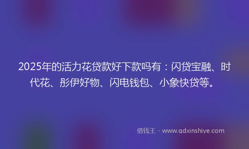 2025年的活力花贷款好下款吗有：闪贷宝融、时代花、彤伊好物、闪电钱包、小象快贷等。