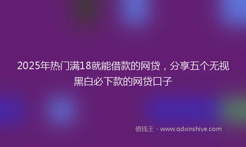 2025年热门满18就能借款的网贷，分享五个无视黑白必下款的网贷口子