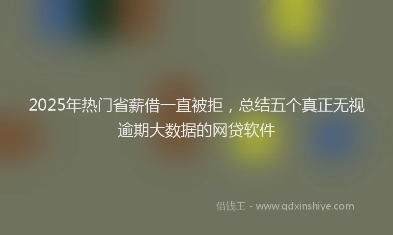 2025年热门省薪借一直被拒，总结五个真正无视逾期大数据的网贷软件