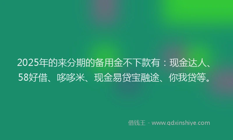 2025年的来分期的备用金不下款有：现金达人、58好借、哆哆米、现金易贷宝融途、你我贷等。