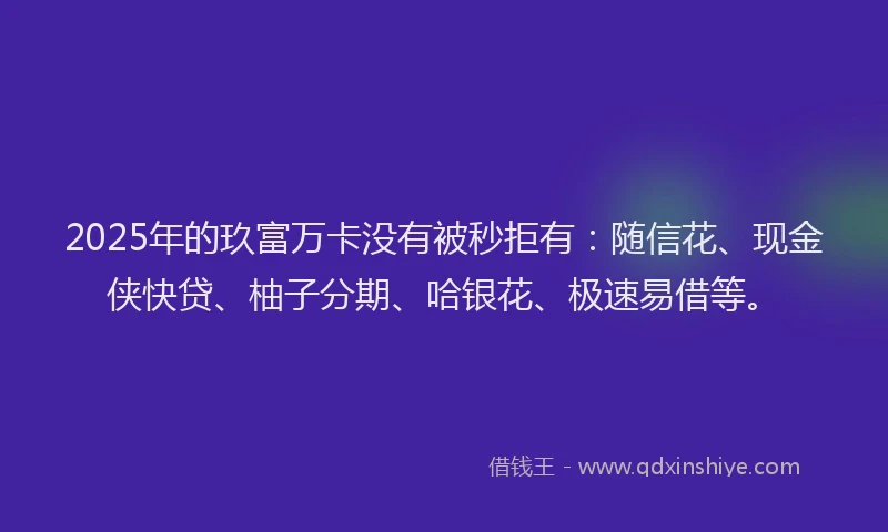 2025年的玖富万卡没有被秒拒有：随信花、现金侠快贷、柚子分期、哈银花、极速易借等。