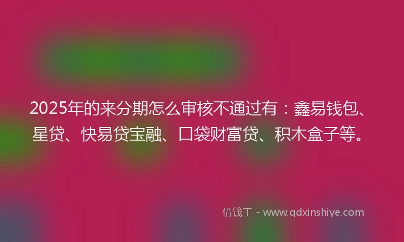 2025年的来分期怎么审核不通过有：鑫易钱包、星贷、快易贷宝融、口袋财富贷、积木盒子等。