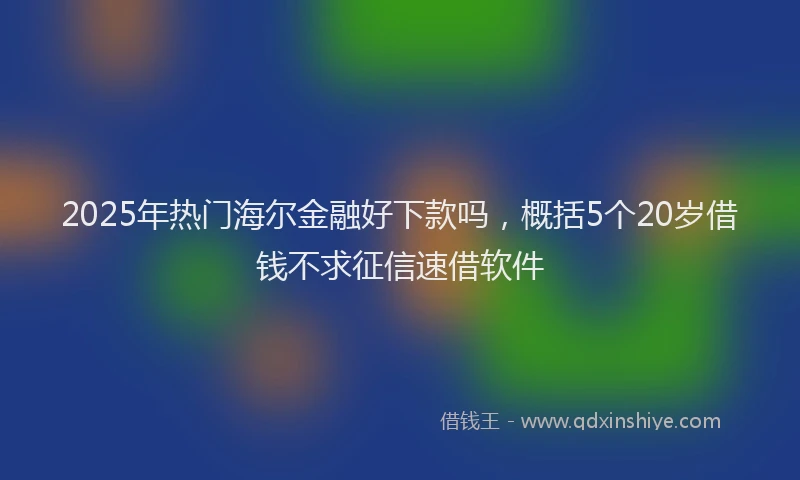 2025年热门海尔金融好下款吗，概括5个20岁借钱不求征信速借软件