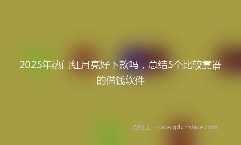 2025年热门红月亮好下款吗，总结5个比较靠谱的借钱软件