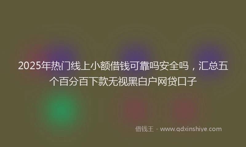 2025年热门线上小额借钱可靠吗安全吗，汇总五个百分百下款无视黑白户网贷口子