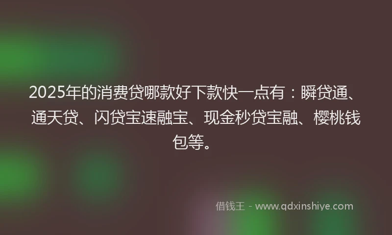2025年的消费贷哪款好下款快一点有：瞬贷通、通天贷、闪贷宝速融宝、现金秒贷宝融、樱桃钱包等。