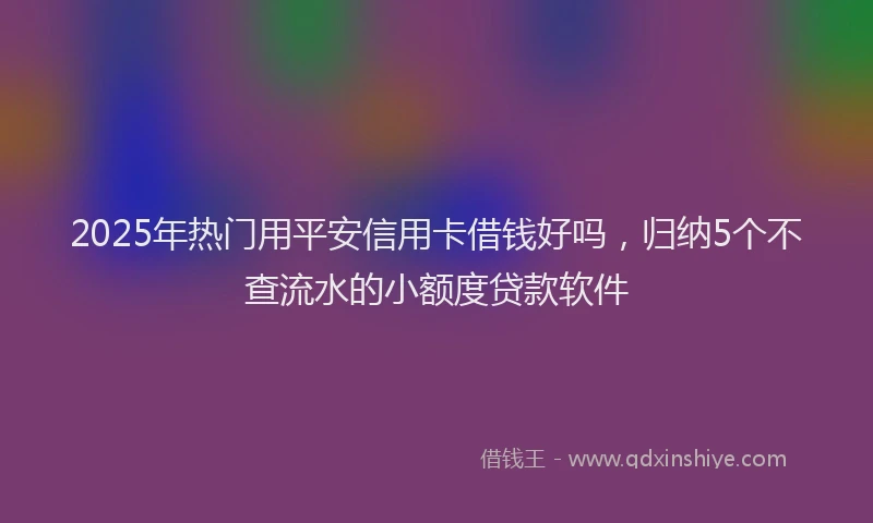 2025年热门用平安信用卡借钱好吗，归纳5个不查流水的小额度贷款软件