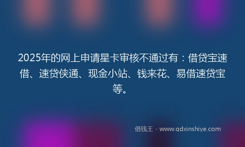 2025年的网上申请星卡审核不通过有：借贷宝速借、速贷侠通、现金小站、钱来花、易借速贷宝等。