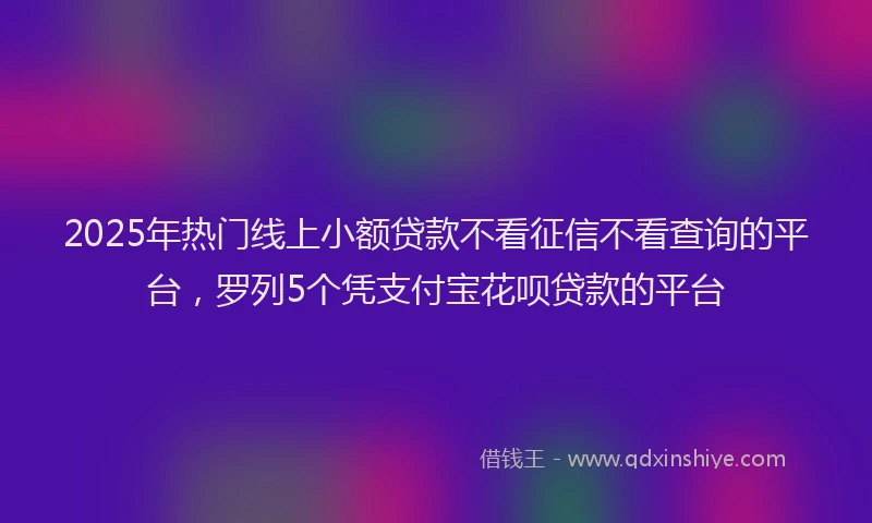 2025年热门线上小额贷款不看征信不看查询的平台，罗列5个凭支付宝花呗贷款的平台