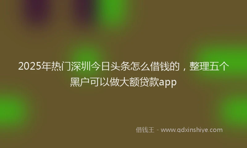 2025年热门深圳今日头条怎么借钱的，整理五个黑户可以做大额贷款app