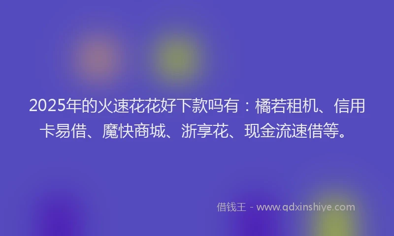 2025年的火速花花好下款吗有：橘若租机、信用卡易借、魔快商城、浙享花、现金流速借等。