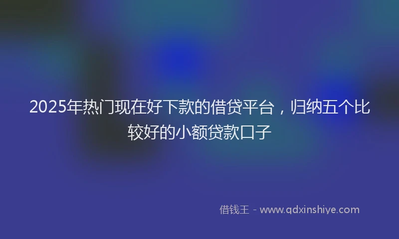 2025年热门现在好下款的借贷平台，归纳五个比较好的小额贷款口子