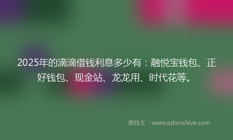 2025年的滴滴借钱利息多少有：融悦宝钱包、正好钱包、现金站、龙龙用、时代花等。