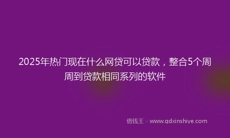 2025年热门现在什么网贷可以贷款，整合5个周周到贷款相同系列的软件