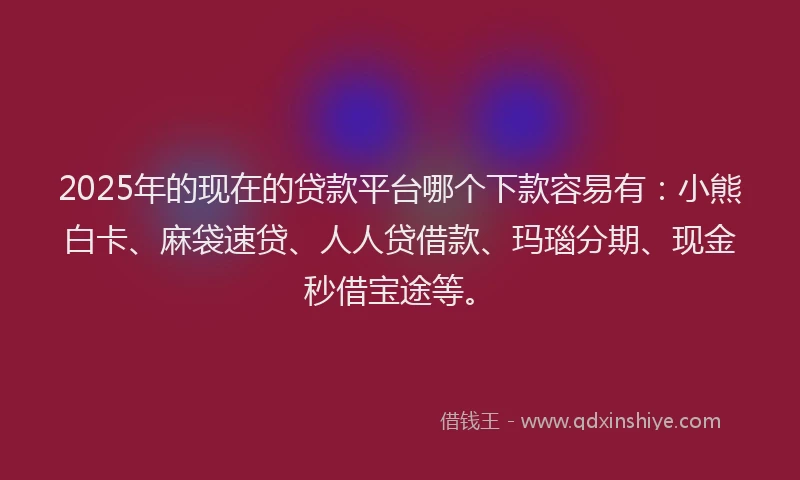 2025年的现在的贷款平台哪个下款容易有：小熊白卡、麻袋速贷、人人贷借款、玛瑙分期、现金秒借宝途等。
