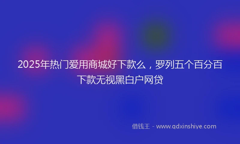2025年热门爱用商城好下款么，罗列五个百分百下款无视黑白户网贷