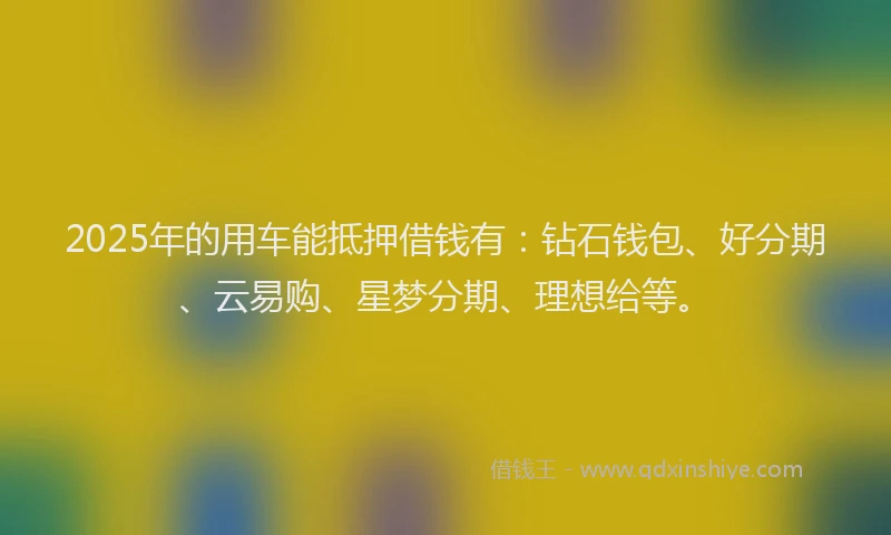 2025年的用车能抵押借钱有：钻石钱包、好分期、云易购、星梦分期、理想给等。