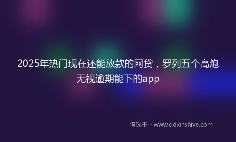 2025年热门现在还能放款的网贷，罗列五个高炮无视逾期能下的app