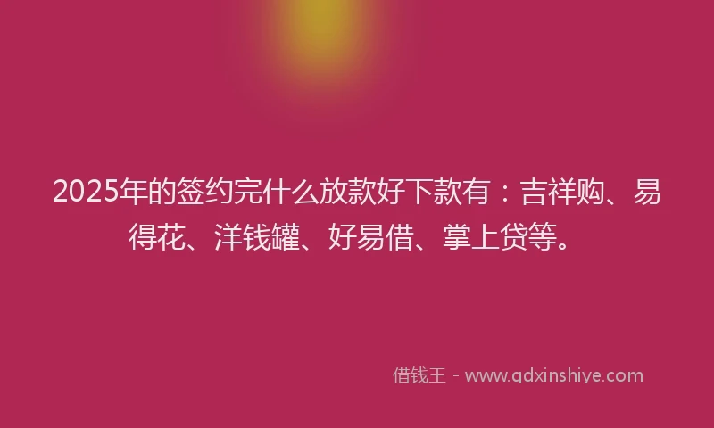 2025年的签约完什么放款好下款有：吉祥购、易得花、洋钱罐、好易借、掌上贷等。