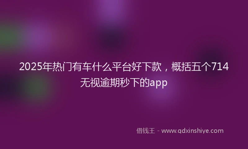 2025年热门有车什么平台好下款，概括五个714无视逾期秒下的app